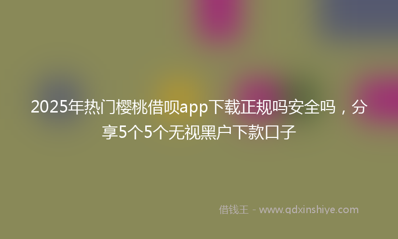 2025年热门樱桃借呗app下载正规吗安全吗，分享5个5个无视黑户下款口子