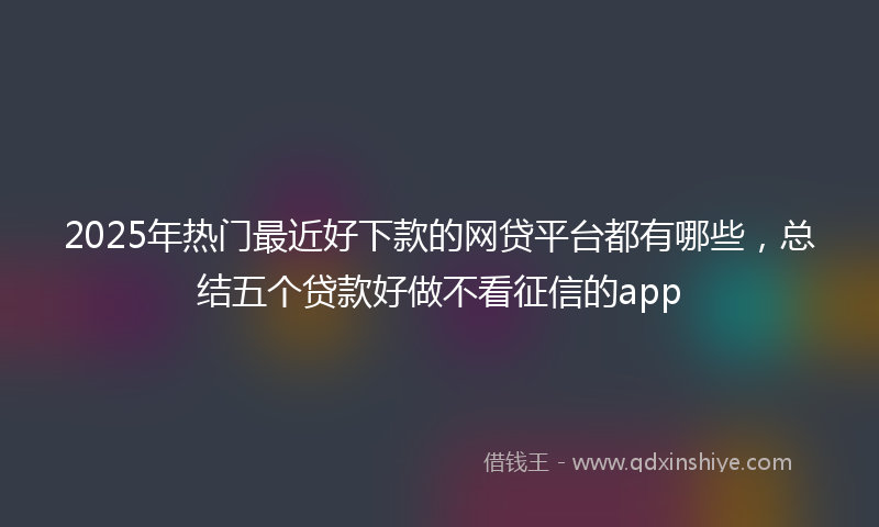 2025年热门最近好下款的网贷平台都有哪些，总结五个贷款好做不看征信的app