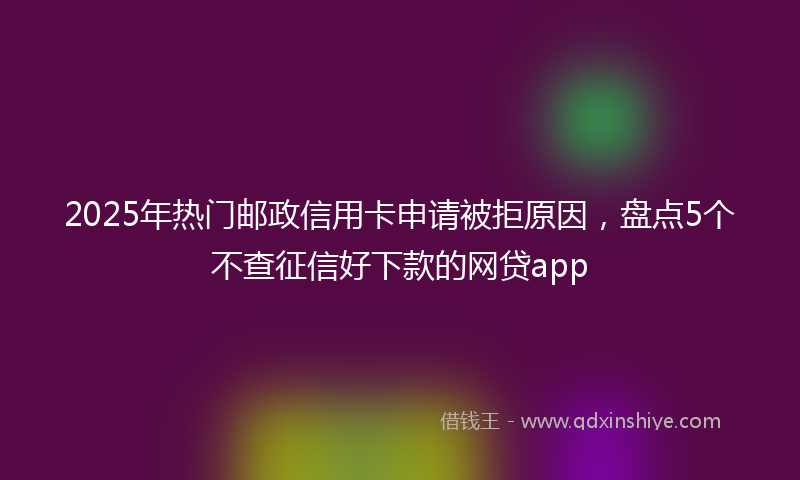2025年热门邮政信用卡申请被拒原因，盘点5个不查征信好下款的网贷app