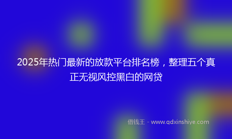 2025年热门最新的放款平台排名榜，整理五个真正无视风控黑白的网贷