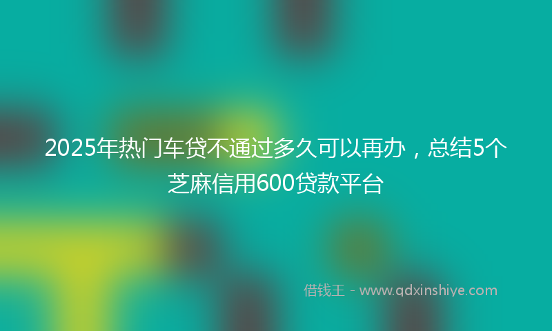 2025年热门车贷不通过多久可以再办，总结5个芝麻信用600贷款平台