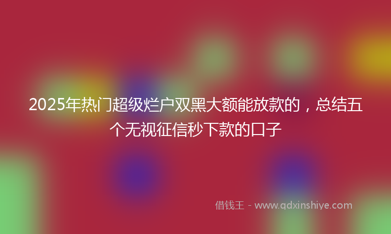 2025年热门超级烂户双黑大额能放款的，总结五个无视征信秒下款的口子