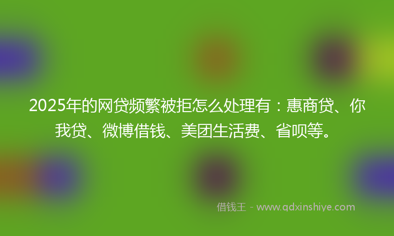 2025年的网贷频繁被拒怎么处理有：惠商贷、你我贷、微博借钱、美团生活费、省呗等。