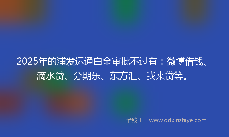 2025年的浦发运通白金审批不过有：微博借钱、滴水贷、分期乐、东方汇、我来贷等。