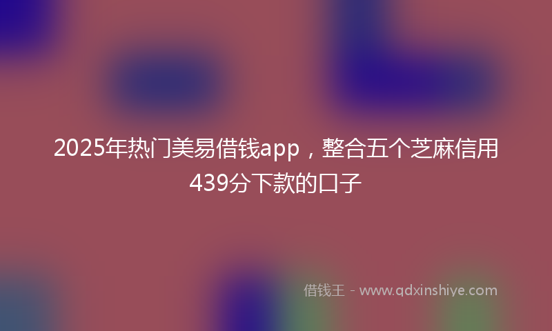2025年热门美易借钱app，整合五个芝麻信用439分下款的口子