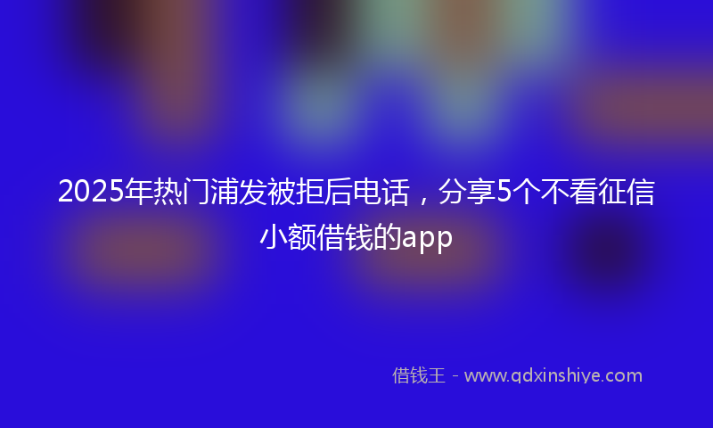 2025年热门浦发被拒后电话，分享5个不看征信小额借钱的app