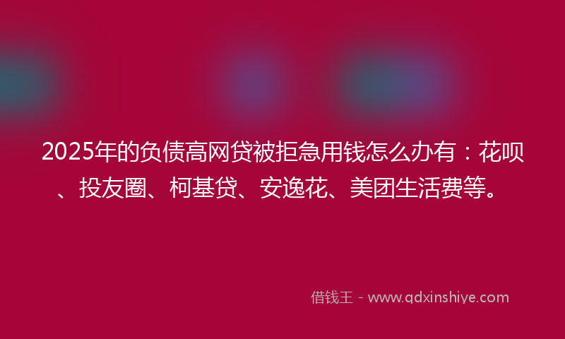2025年的负债高网贷被拒急用钱怎么办有：花呗、投友圈、柯基贷、安逸花、美团生活费等。