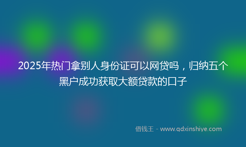 2025年热门拿别人身份证可以网贷吗，归纳五个黑户成功获取大额贷款的口子