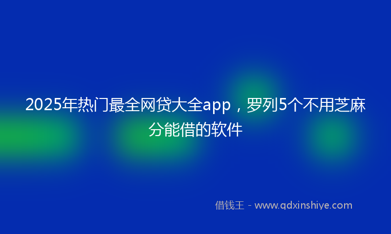 2025年热门最全网贷大全app，罗列5个不用芝麻分能借的软件
