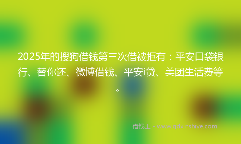 2025年的搜狗借钱第三次借被拒有：平安口袋银行、替你还、微博借钱、平安i贷、美团生活费等。