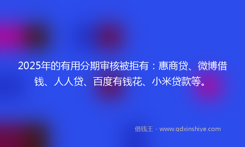 2025年的有用分期审核被拒有：惠商贷、微博借钱、人人贷、百度有钱花、小米贷款等。