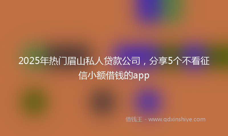 2025年热门眉山私人贷款公司，分享5个不看征信小额借钱的app
