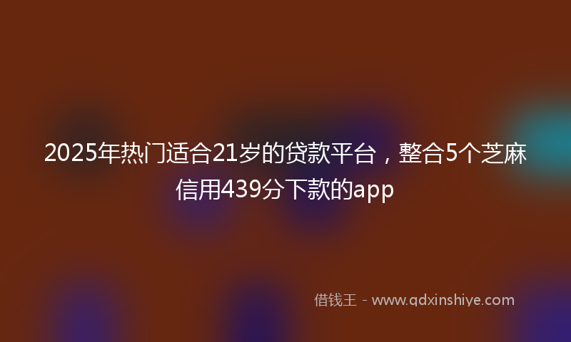 2025年热门适合21岁的贷款平台，整合5个芝麻信用439分下款的app