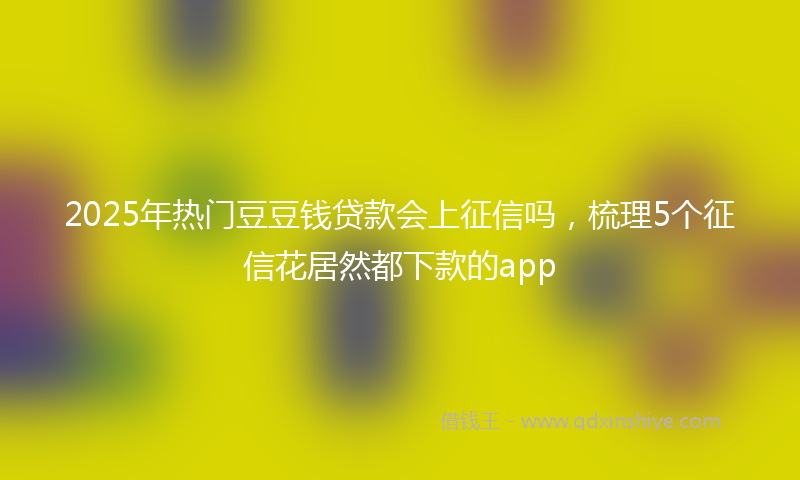 2025年热门豆豆钱贷款会上征信吗，梳理5个征信花居然都下款的app