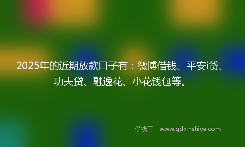 2025年的近期放款口子有：微博借钱、平安i贷、功夫贷、融逸花、小花钱包等。
