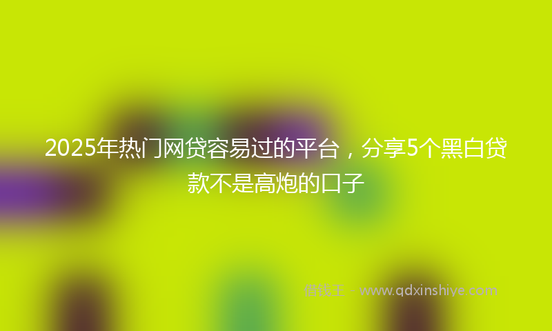 2025年热门网贷容易过的平台，分享5个黑白贷款不是高炮的口子
