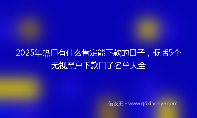 2025年热门有什么肯定能下款的口子，概括5个无视黑户下款口子名单大全