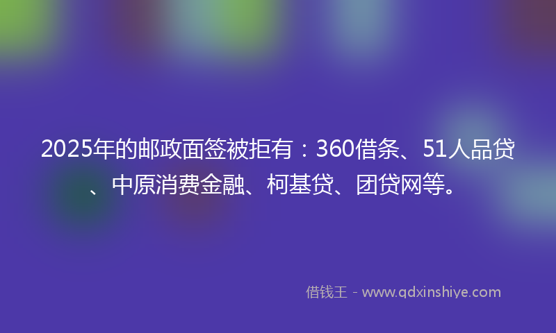 2025年的邮政面签被拒有：360借条、51人品贷、中原消费金融、柯基贷、团贷网等。