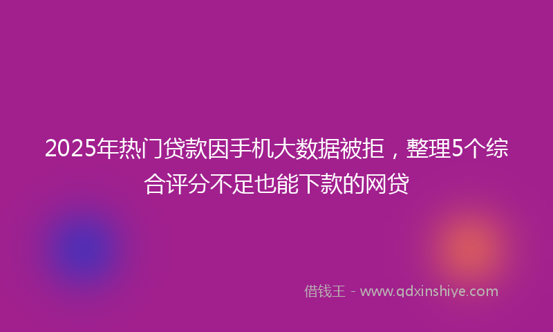 2025年热门贷款因手机大数据被拒，整理5个综合评分不足也能下款的网贷