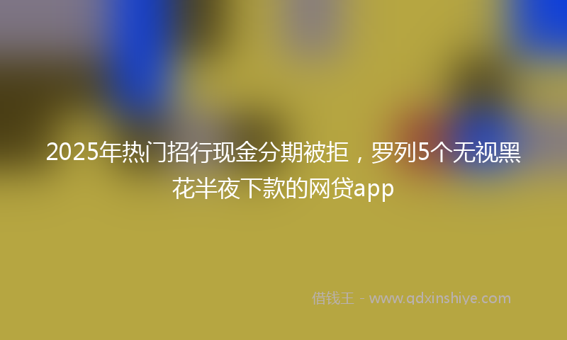 2025年热门招行现金分期被拒，罗列5个无视黑花半夜下款的网贷app