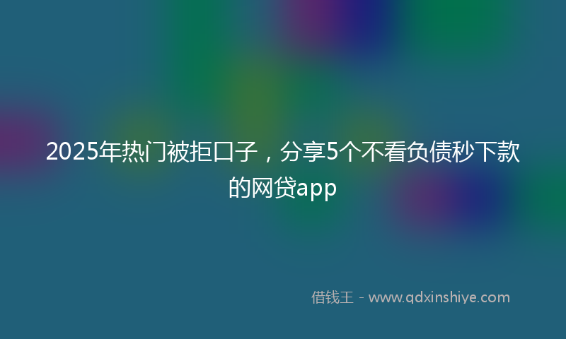 2025年热门被拒口子，分享5个不看负债秒下款的网贷app