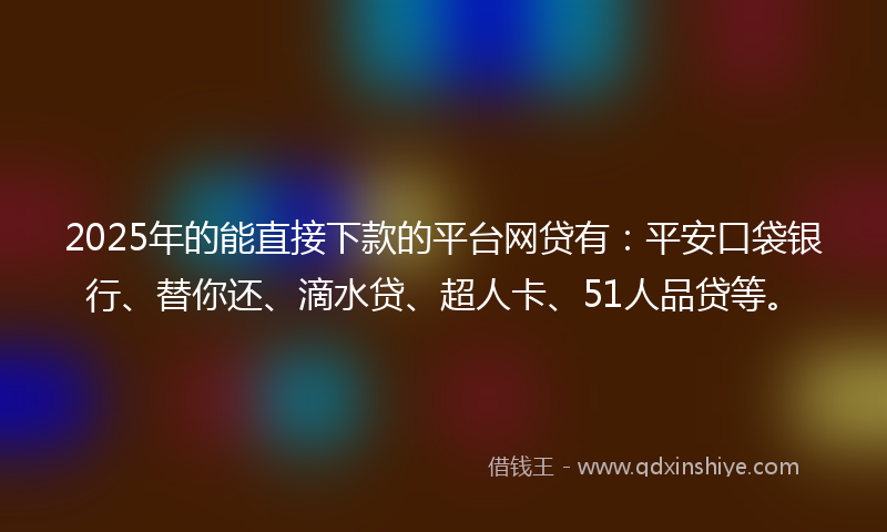 2025年的能直接下款的平台网贷有：平安口袋银行、替你还、滴水贷、超人卡、51人品贷等。