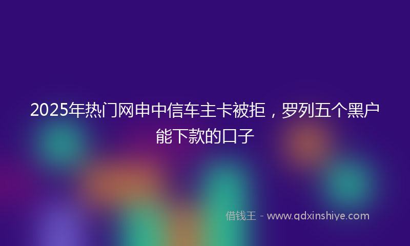 2025年热门网申中信车主卡被拒，罗列五个黑户能下款的口子