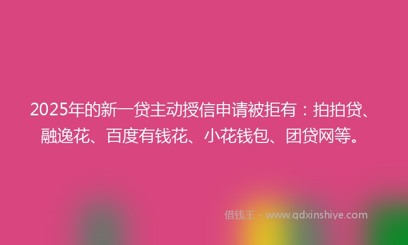 2025年的新一贷主动授信申请被拒有：拍拍贷、融逸花、百度有钱花、小花钱包、团贷网等。