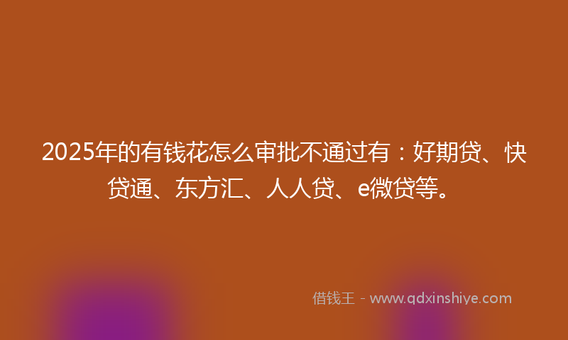 2025年的有钱花怎么审批不通过有：好期贷、快贷通、东方汇、人人贷、e微贷等。