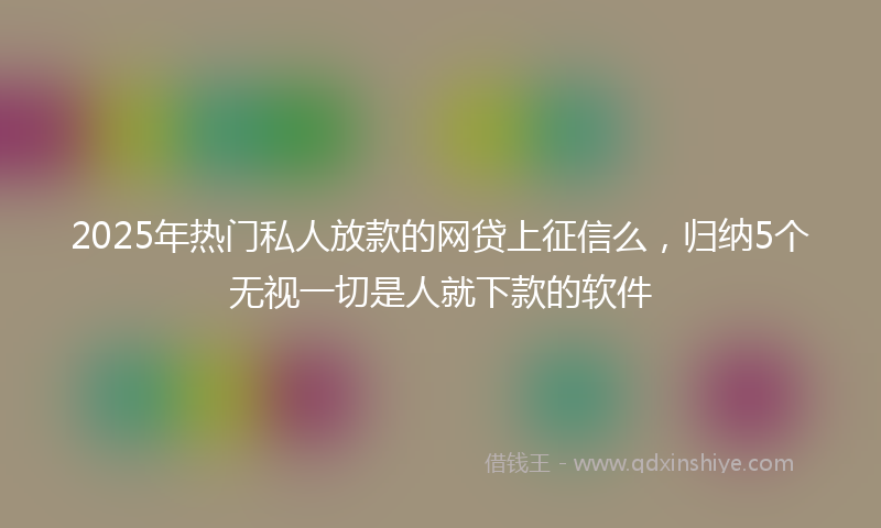 2025年热门私人放款的网贷上征信么，归纳5个无视一切是人就下款的软件