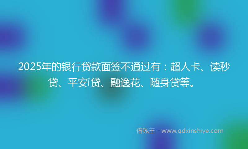 2025年的银行贷款面签不通过有：超人卡、读秒贷、平安i贷、融逸花、随身贷等。