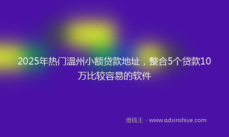 2025年热门温州小额贷款地址，整合5个贷款10万比较容易的软件