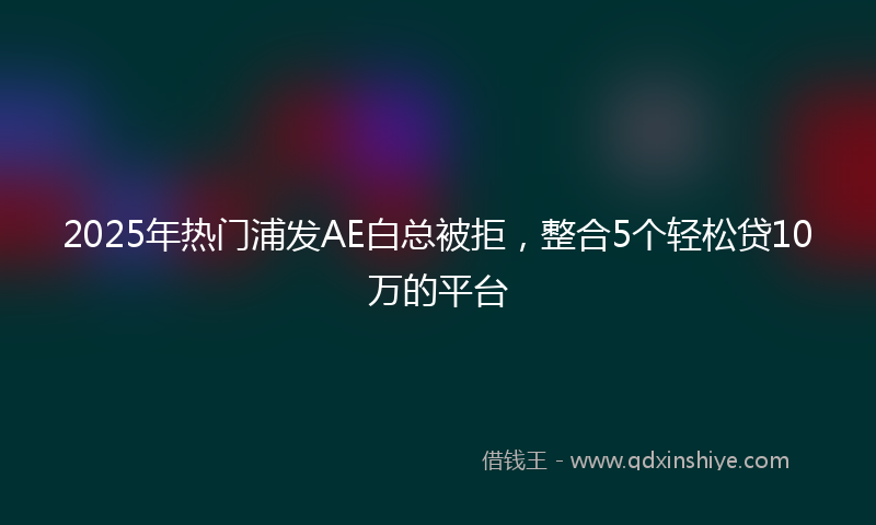 2025年热门浦发AE白总被拒，整合5个轻松贷10万的平台