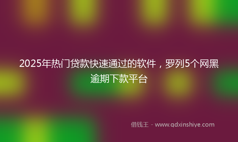 2025年热门贷款快速通过的软件，罗列5个网黑逾期下款平台