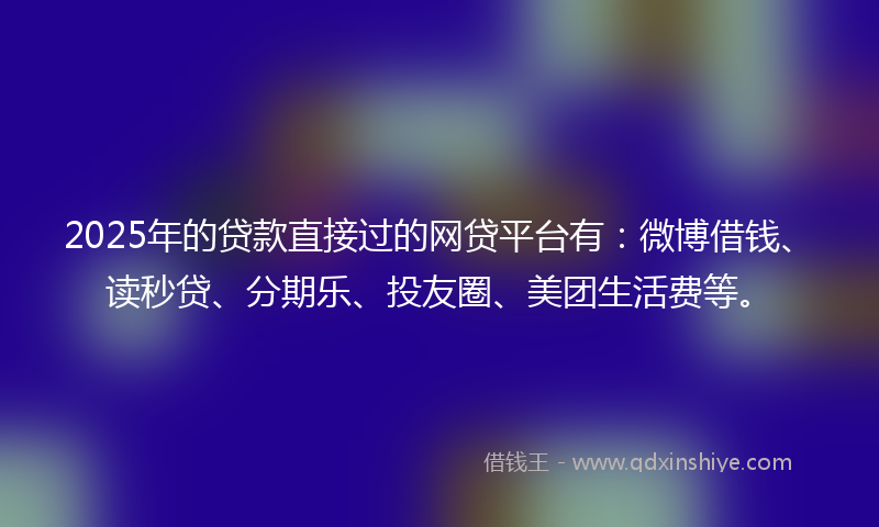 2025年的贷款直接过的网贷平台有：微博借钱、读秒贷、分期乐、投友圈、美团生活费等。