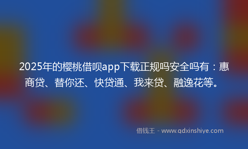 2025年的樱桃借呗app下载正规吗安全吗有：惠商贷、替你还、快贷通、我来贷、融逸花等。