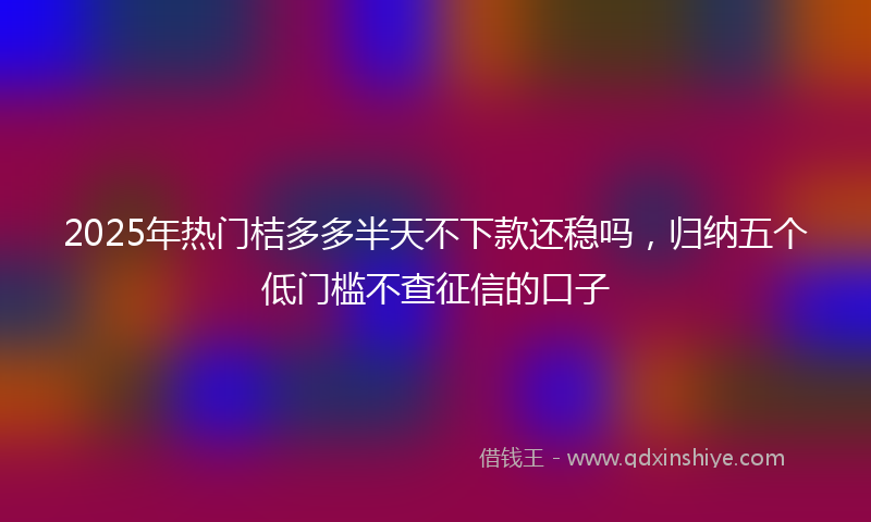 2025年热门桔多多半天不下款还稳吗，归纳五个低门槛不查征信的口子