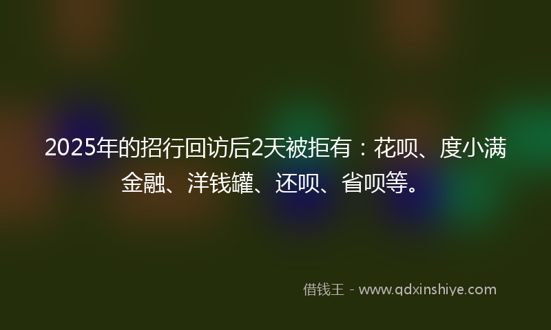 2025年的招行回访后2天被拒有：花呗、度小满金融、洋钱罐、还呗、省呗等。