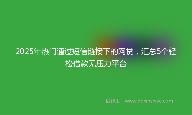 2025年热门通过短信链接下的网贷，汇总5个轻松借款无压力平台