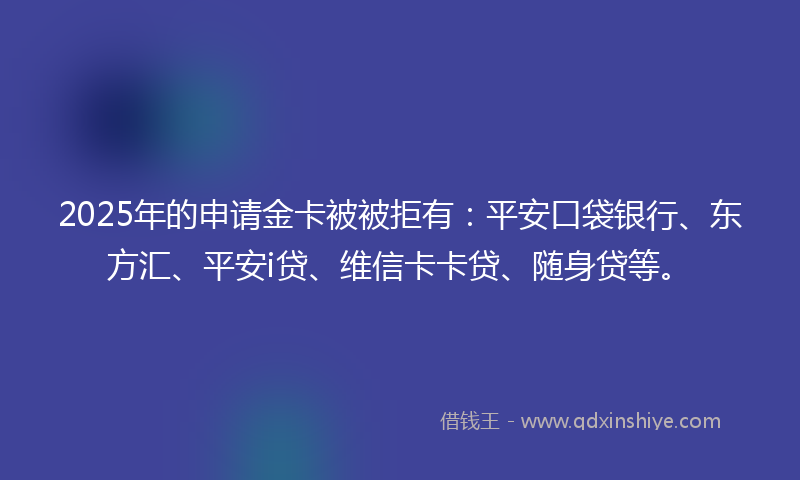 2025年的申请金卡被被拒有：平安口袋银行、东方汇、平安i贷、维信卡卡贷、随身贷等。