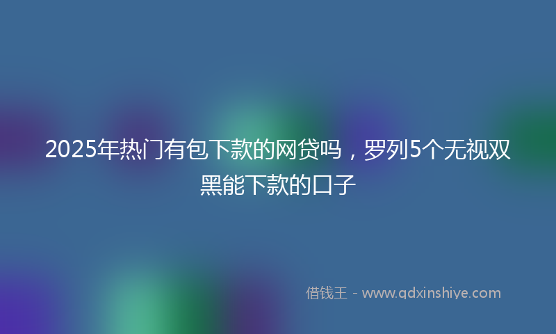 2025年热门有包下款的网贷吗，罗列5个无视双黑能下款的口子