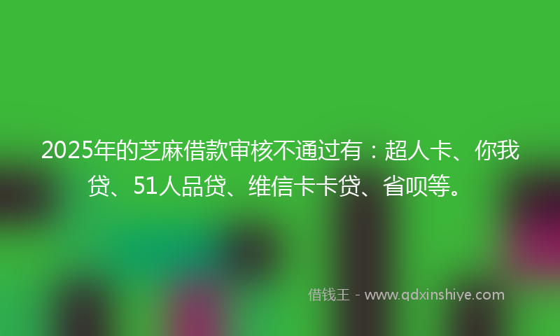 2025年的芝麻借款审核不通过有：超人卡、你我贷、51人品贷、维信卡卡贷、省呗等。