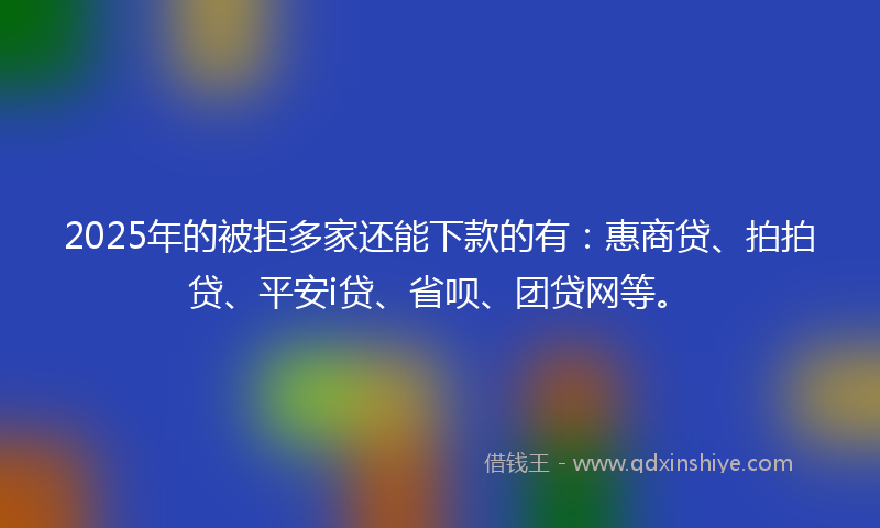 2025年的被拒多家还能下款的有：惠商贷、拍拍贷、平安i贷、省呗、团贷网等。