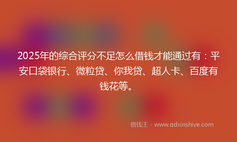 2025年的综合评分不足怎么借钱才能通过有：平安口袋银行、微粒贷、你我贷、超人卡、百度有钱花等。