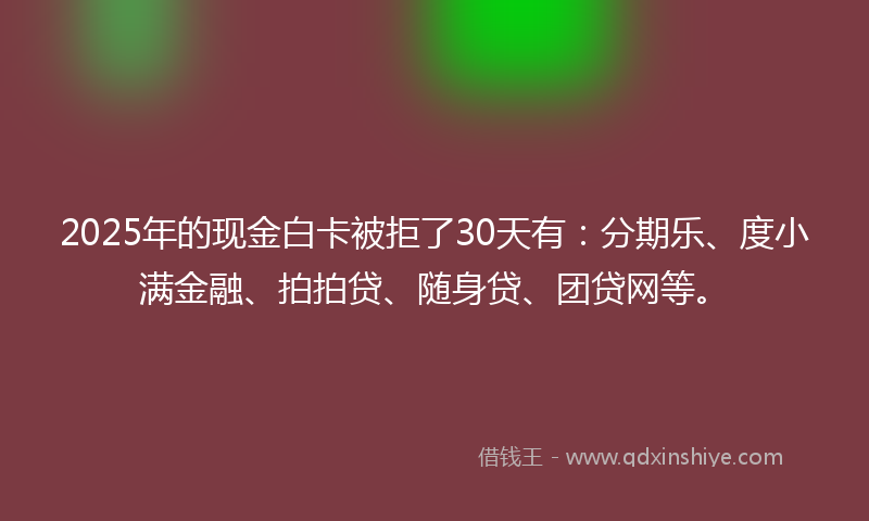 2025年的现金白卡被拒了30天有：分期乐、度小满金融、拍拍贷、随身贷、团贷网等。