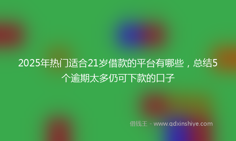 2025年热门适合21岁借款的平台有哪些，总结5个逾期太多仍可下款的口子