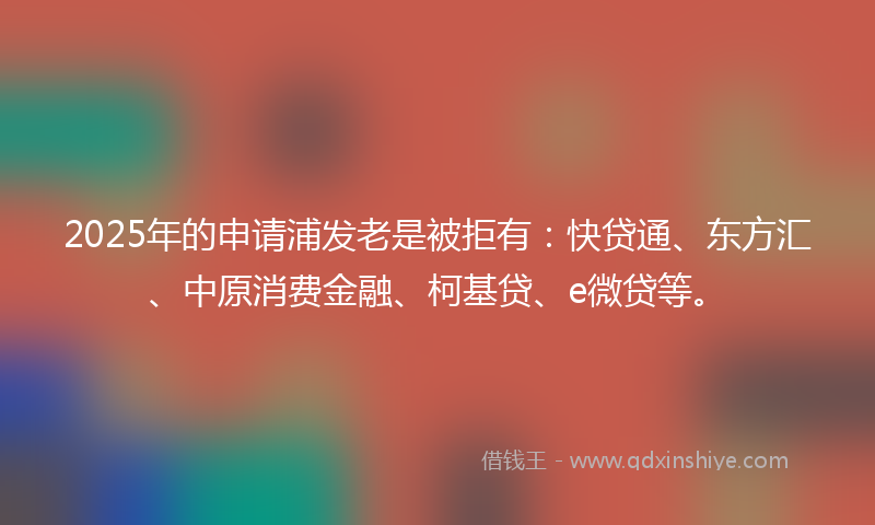 2025年的申请浦发老是被拒有：快贷通、东方汇、中原消费金融、柯基贷、e微贷等。