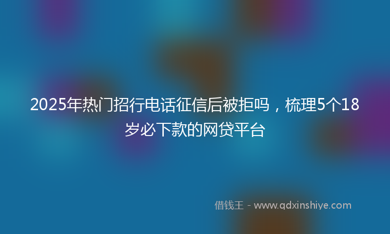 2025年热门招行电话征信后被拒吗，梳理5个18岁必下款的网贷平台