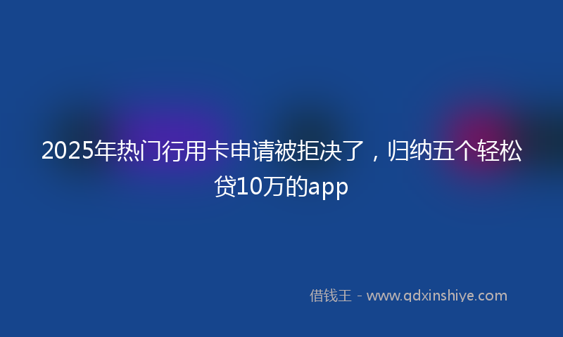 2025年热门行用卡申请被拒决了，归纳五个轻松贷10万的app