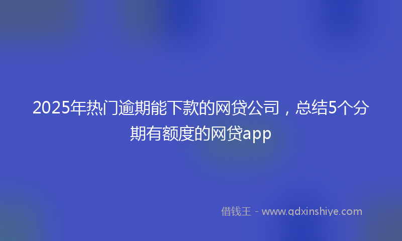 2025年热门逾期能下款的网贷公司，总结5个分期有额度的网贷app
